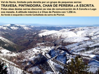 Val do Navia, limitado pola dereita por un grupo de pequenas serras:
TRAVESA, PINTINIDOIRA, CHAN DE PEREIRA e A ESCRITA.
Polas abas destas serras discorren as vías de comunicación de A Coruña e Lugo
coa meseta. A altitude máxima é o Chao de Pereira con 1.256 m.
Ao fondo á esquerda o monte Carballeda da serra do Piornal.
 