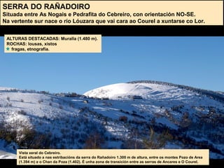 SERRA DO RAÑADOIRO
Situada entre As Nogais e Pedrafita do Cebreiro, con orientación NO-SE.
Na vertente sur nace o río Lóuzara que vai cara ao Courel a xuntarse co Lor.
ALTURAS DESTACADAS: Muralla (1.480 m).
ROCHAS: lousas, xistos
fragas, etnografía.
Vista xeral do Cebreiro.
Está situado a nas estribacións da serra do Rañadoiro 1.300 m de altura, entre os montes Pozo de Area
(1.394 m) e o Chan da Poza (1.402). É unha zona de transición entre as serras de Ancares e O Courel.
 