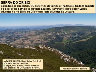 SERRA DO ORIBIO
Esténdese en dirección E-SO en terreos de Samos e Triacastela, limitada ao norte
polo val do río Sarria e ao sur polo Lóuzara. Na vertente oeste nacen varios
afluentes do río Sarria ou Oribio e na leste afluentes do Lóuzara.
ALTURAS DESTACADAS: Oribio (1.447 m)
ROCHAS: pelitas, calcarias.
fragas, flora e fauna, covas, fervenzas.
Está protexida no LIC “Ancares-Courel”. Vista desde os cumes do Oribio
 