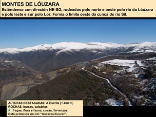 MONTES DE LÓUZARA
Esténdense con direción NE-SO, rodeados polo norte e oeste polo río do Lóuzara
e polo leste e sur polo Lor. Forma o límite oeste da cunca do río Sil.
ALTURAS DESTACADAS: A Escrita (1.460 m)
ROCHAS: lousas, calcárias
fragas, flora e fauna, covas, fervenzas.
Está protexida no LIC “Ancares-Courel”.
 