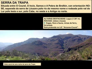 SERRA DA TRAPA
Situada entre O Courel, O Incio, Samos e A Pobra de Brollón, con orientación NO-
SE, separada da serra de Lóuzara polo río do mesmo nome e rodeada polo val do
Lor polo leste e sur, polo Cabe, no oeste e o Antiga no norte.
ALTURAS DESTACADAS: Legua (1.301 m).
ROCHAS: xistos e lousas
fragas, flora e fauna, minas de ferro,
fervenzas.
Está protexida no LIC “Ancares-Courel”.
Vista xeral da cara norte da serra da Trapa.
 