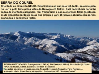 SERRA DO COUREL
Orientada en dirección NE-SO. Está limitada ao sur polo val do Sil, ao oeste polo
río Lor, e polo leste polos vales do Quiroga e O Selmo. Está constituída por unha
cadea de montañas pregadas, moi fracturadas e con numerosas fallas (destacan
as de dirección nordeste polas que circula o Lor). O relevo é abrupto con gorxas
profundas e pendentes fortes.
ALTURAS DESTACADAS: Formigueiros (1.643 m), Pía Paxaro (1.619 m), Pico do Boi (1.178 m).
ROCHAS: lousas, xistos, cuarcitas, areíscas e calcarias
pegadas glaciarias, pregues, canóns, fragas (Devesas de Rogueira, Faro, Romeor...),
aciñeirais, faiais, flora e fauna, etnografía... Protexida no LIC “Ancares-Courel”.
 