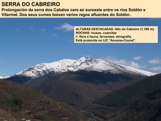 SERRA DO CABREIRO
Prolongación da serra dos Cabalos cara ao suroeste entre os ríos Soldón e
Vilarmel. Dos seus cumes baixan varios regos afluentes do Soldón.
ALTURAS DESTACADAS: Alto do Cabreiro (1.388 m).
ROCHAS: lousas, cuarcitas
flora e fauna, fervenzas, etnografía.
Está protexida no LIC “Ancares-Courel”.
 