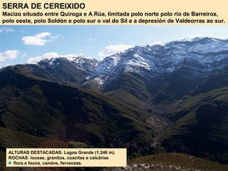 SERRA DE CEREIXIDO
Macizo situado entre Quiroga e A Rúa, limitada polo norte polo río de Barreiros,
polo oeste, polo Soldón e polo sur o val do Sil e a depresión de Valdeorras ao sur.
ALTURAS DESTACADAS: Lagoa Grande (1.246 m).
ROCHAS: lousas, granitos, cuacitas e calcárias
flora e fauna, canóns, fervenzas.
 