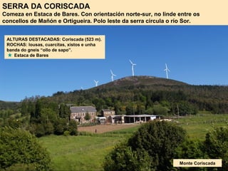 SERRA DA CORISCADA
Comeza en Estaca de Bares. Con orientación norte-sur, no linde entre os
concellos de Mañón e Ortigueira. Polo leste da serra circula o río Sor.
Monte Coriscada
ALTURAS DESTACADAS: Coriscada (523 m).
ROCHAS: lousas, cuarcitas, xistos e unha
banda do gneis “ollo de sapo”.
Estaca de Bares
 