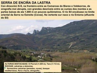 SERRA DE ENCIÑA DA LASTRA
Con dirección N-S, na fronteira entre as Comarcas do Bierzo e Valdeorras, de
orografía moi abrupta, con grandes desniveis entre os cumes dos montes e as
partes baixas de ata 1.000 m en poucos quilómetros. O río Sil encáixase no límite
oriental da Serra no Estreito (Covas). Na vertente sur nace o río Entoma (afluente
do Sil)
ALTURAS DESTACADAS: O Piornal (1.529 m), Tara (1.112 m).
ROCHAS: calcárias e dolomías.
formacións calcárias (penedos, covas), bosque
mediterráneo, flora e fauna, etnografía...
 
