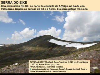 SERRA DO EIXE
Con orientación NO-SE, ao norte do concello de A Veiga, no límite con
Valdeorras. Separa as cuncas do Sil e o Xares. É a serra galega máis alta.
ALTURAS DESTACADAS: Pena Trevinca (2.127 m), Pena Negra
(2.123 m), Pena Survia (2.112 m).
ROCHAS: lousas, cuarcitas e xistos
pegadas glaciarias (lagoa da Serpe), fragas, teixidal, flora e
fauna. Protexida no LIC “Pena Trevinca”.
 