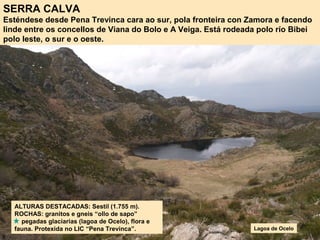 SERRA CALVA
Esténdese desde Pena Trevinca cara ao sur, pola fronteira con Zamora e facendo
linde entre os concellos de Viana do Bolo e A Veiga. Está rodeada polo río Bibei
polo leste, o sur e o oeste.
ALTURAS DESTACADAS: Sestil (1.755 m).
ROCHAS: granitos e gneis “ollo de sapo”
pegadas glaciarias (lagoa de Ocelo), flora e
fauna. Protexida no LIC “Pena Trevinca”. Lagoa de Ocelo
 