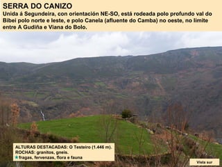 SERRA DO CANIZO
Unida á Segundeira, con orientación NE-SO, está rodeada polo profundo val do
Bibei polo norte e leste, e polo Canela (afluente do Camba) no oeste, no límite
entre A Gudiña e Viana do Bolo.
ALTURAS DESTACADAS: O Testeiro (1.446 m).
ROCHAS: granitos, gneis.
fragas, fervenzas, flora e fauna
Vista sur
 
