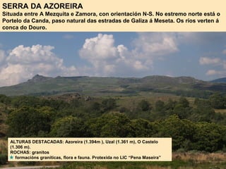 SERRA DA AZOREIRA
Situada entre A Mezquita e Zamora, con orientación N-S. No estremo norte está o
Portelo da Canda, paso natural das estradas de Galiza á Meseta. Os ríos verten á
conca do Douro.
ALTURAS DESTACADAS: Azoreira (1.394m ), Uzal (1.361 m), O Castelo
(1.306 m).
ROCHAS: granitos
formacións graníticas, flora e fauna. Protexida no LIC “Pena Maseira”
 