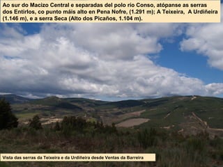 Vista das serras da Teixeira e da Urdiñeira desde Ventas da Barreira
Ao sur do Macizo Central e separadas del polo río Conso, atópanse as serras
dos Entirlos, co punto máis alto en Pena Nofre, (1.291 m); A Teixeira, A Urdiñeira
(1.146 m), e a serra Seca (Alto dos Picaños, 1.104 m).
 