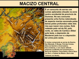 É un conxunto de serras cos
cumes aplanados situado na zona
centro occidental da provincia de
Ourense. No seu conxunto
presenta unha forma redondeada
de aspecto macizo escavada polas
beiras polos profundos vales dos
ríos que nacen nos cumes. Está
rodeado polo val do Sil, polo
norte, os vales do Camba e Bibei
polo leste, a depresión de
Monterrei polo sur e a depresión
da Limia polo oeste.
O núcleo comprende as serras da Queixa,
San Mamede, O Burgo, Fial das Corzas,
Altos do Samión e Invernadeiro.
Nos arredores, e con menor altitude
atópanse os Montes de Correchouso a
Serra de Urdiñeira, Pena Nofre e Serra Seca
(no Sur), e Cabeza de Meda e Serra das
Cabanas (no Norte).
MACIZO CENTRAL
 