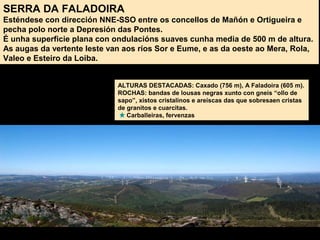 SERRA DA FALADOIRA
Esténdese con dirección NNE-SSO entre os concellos de Mañón e Ortigueira e
pecha polo norte a Depresión das Pontes.
É unha superficie plana con ondulacións suaves cunha media de 500 m de altura.
As augas da vertente leste van aos ríos Sor e Eume, e as da oeste ao Mera, Rola,
Valeo e Esteiro da Loiba.
ALTURAS DESTACADAS: Caxado (756 m), A Faladoira (605 m).
ROCHAS: bandas de lousas negras xunto con gneis “ollo de
sapo”, xistos cristalinos e areíscas das que sobresaen cristas
de granitos e cuarcitas.
Carballeiras, fervenzas
 
