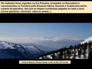 Os materiais foron erguidos na Era Primaria, arrasados na Secundaria e
rexuvenecidos na Terciaria pola Oroxenia Alpina. Durante o Cuaternario estivo
cuberta de glaciares, dos que se atopan numerosas pegadas en toda a zona
(circos glaciares, morrenas, vales en artesa...)
Vista do Macizo Central desde o Alto do Boi (O Courel)
 