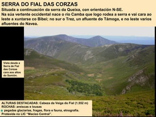 SERRA DO FIAL DAS CORZAS
Situada a continuación da serra da Queixa, con orientación N-SE.
Na súa vertente occidental nace o río Camba que logo rodea a serra e vai cara ao
leste a xuntarse co Bibei; no sur o Trez, un afluente do Támoga, e no leste varios
afluentes do Navea.
ALTURAS DESTACADAS: Cabeza da Veiga do Fial (1.552 m)
ROCHAS: areíscas e lousas
pegadas glaciarias, fragas, flora e fauna, etnografía.
Protexida no LIC “Macizo Central”.
Vista desde a
Serra de Fial
das Corzas
cara aos altos
do Samión.
 