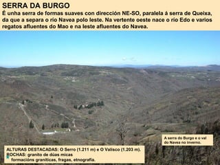 SERRA DA BURGO
É unha serra de formas suaves con dirección NE-SO, paralela á serra de Queixa,
da que a separa o río Navea polo leste. Na vertente oeste nace o río Edo e varios
regatos afluentes do Mao e na leste afluentes do Navea.
ALTURAS DESTACADAS: O Serro (1.211 m) e O Valisco (1.203 m).
ROCHAS: granito de dúas micas
formacións graníticas, fragas, etnografía.
A serra do Burgo e o val
do Navea no inverno.
 