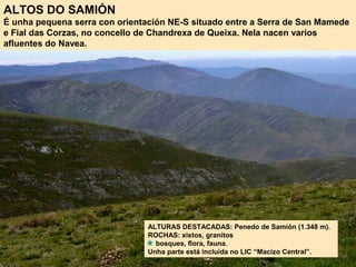 ALTOS DO SAMIÓN
É unha pequena serra con orientación NE-S situado entre a Serra de San Mamede
e Fial das Corzas, no concello de Chandrexa de Queixa. Nela nacen varios
afluentes do Navea.
ALTURAS DESTACADAS: Penedo de Samión (1.348 m).
ROCHAS: xistos, granitos
bosques, flora, fauna.
Unha parte está incluída no LIC “Macizo Central”.
 