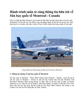 Hành trình suôn sẻ cùng thông tin hữu ích về
Sân bay quốc tế Montreal - Canada
Nếu có ý định ghé thăm Montreal của Canada thì nhất định bạn phải dừng chân ở sân bay quốc
tế Montreal. Và bài viết này của ABAY cung cấp những thông tin hữu ích về sân bay này. Chắc
chắn bạn sẽ có cái nhìn toàn cảnh và hiểu rõ hơn về điểm dừng chân trong chuyến đi của mình.
Cùng ABAY tìm kiếm thông tin hữu ích tới sân bay Montreal
1. Thông tin chung về sân bay quốc tế Montreal
Sân bay quốc tế Montréal – Pierre Elliott Trudeau hoặc Montréal – Trudeau , trước đây gọi là
sân bay quốc tế Montréal – Dorval, là một sân bay Canada nằm trên đảo Montreal, cách
Downtown Montreal 20km (tương đương 12 dặm). Đây là sân bay quốc tế phục vụ Greater
Montreal và các vùng lân cận tại Quebec, phía đông Ontario, Vermont và phía bắc New York.
Được biết sân bay này được đặt theo danh dự của Pierre Elliott Trudeau, Thủ tướng 15 của
Canada và là cha của Thủ tướng hiện tại Justin Trudeau.
 
