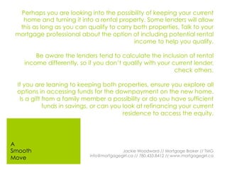 Perhaps you are looking into the possibility of keeping your current
home and turning it into a rental property. Some lenders will allow
this as long as you can qualify to carry both properties. Talk to your
mortgage professional about the option of including potential rental
income to help you qualify.
Be aware the lenders tend to calculate the inclusion of rental
income differently, so if you don’t qualify with your current lender,
check others.
If you are leaning to keeping both properties, ensure you explore all
options in accessing funds for the downpayment on the new home.
Is a gift from a family member a possibility or do you have sufficient
funds in savings, or can you look at refinancing your current
residence to access the equity.
Jackie Woodward // Mortgage Broker // TMG
info@mortgagegirl.ca // 780.433.8412 // www.mortgagegirl.ca
A
Smooth
Move
 