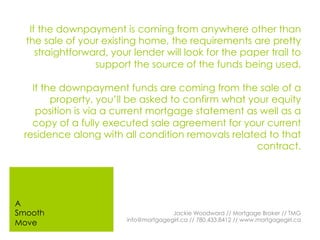 If the downpayment is coming from anywhere other than
the sale of your existing home, the requirements are pretty
straightforward, your lender will look for the paper trail to
support the source of the funds being used.
If the downpayment funds are coming from the sale of a
property, you’ll be asked to confirm what your equity
position is via a current mortgage statement as well as a
copy of a fully executed sale agreement for your current
residence along with all condition removals related to that
contract.
Jackie Woodward // Mortgage Broker // TMG
info@mortgagegirl.ca // 780.433.8412 // www.mortgagegirl.ca
A
Smooth
Move
 