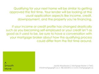 Qualifying for your next home will be similar to getting
approved the first time. Your lender will be looking at the
usual application aspects like income, credit,
downpayment, and the property you’re financing.
If your income or credit profile has changed drastically
such as you becoming self-employed or your credit isn’t as
good as it used to be, be sure to have a conversation with
your mortgage broker about how the qualifying process
could differ from the first time around.
Jackie Woodward // Mortgage Broker // TMG
info@mortgagegirl.ca // 780.433.8412 // www.mortgagegirl.ca
A
Smooth
Move
 