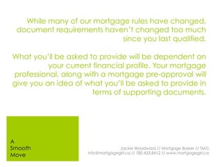 While many of our mortgage rules have changed,
document requirements haven’t changed too much
since you last qualified.
What you’ll be asked to provide will be dependent on
your current financial profile. Your mortgage
professional, along with a mortgage pre-approval will
give you an idea of what you’ll be asked to provide in
terms of supporting documents.
Jackie Woodward // Mortgage Broker // TMG
info@mortgagegirl.ca // 780.433.8412 // www.mortgagegirl.ca
A
Smooth
Move
 