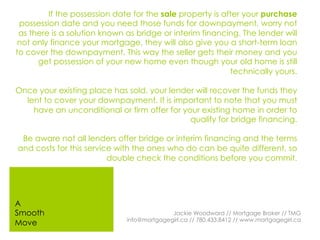 If the possession date for the sale property is after your purchase
possession date and you need those funds for downpayment, worry not
as there is a solution known as bridge or interim financing. The lender will
not only finance your mortgage, they will also give you a short-term loan
to cover the downpayment. This way the seller gets their money and you
get possession of your new home even though your old home is still
technically yours.
Once your existing place has sold, your lender will recover the funds they
lent to cover your downpayment. It is important to note that you must
have an unconditional or firm offer for your existing home in order to
qualify for bridge financing.
Be aware not all lenders offer bridge or interim financing and the terms
and costs for this service with the ones who do can be quite different, so
double check the conditions before you commit.
Jackie Woodward // Mortgage Broker // TMG
info@mortgagegirl.ca // 780.433.8412 // www.mortgagegirl.ca
A
Smooth
Move
 