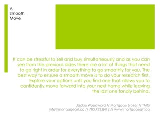 It can be stressful to sell and buy simultaneously and as you can
see from the previous slides there are a lot of things that need
to go right in order for everything to go smoothly for you. The
best way to ensure a smooth move is to do your research first.
Explore your options until you find one that allows you to
confidently move forward into your next home while leaving
the last one fondly behind.
Jackie Woodward // Mortgage Broker // TMG
info@mortgagegirl.ca // 780.433.8412 // www.mortgagegirl.ca
A
Smooth
Move
 