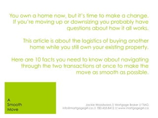 You own a home now, but it’s time to make a change.
If you’re moving up or downsizing you probably have
questions about how it all works.
This article is about the logistics of buying another
home while you still own your existing property.
Here are 10 facts you need to know about navigating
through the two transactions at once to make the
move as smooth as possible.
Jackie Woodward // Mortgage Broker // TMG
info@mortgagegirl.ca // 780.433.8412 // www.mortgagegirl.ca
A
Smooth
Move
 
