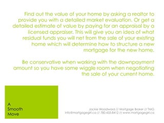 Find out the value of your home by asking a realtor to
provide you with a detailed market evaluation. Or get a
detailed estimate of value by paying for an appraisal by a
licensed appraiser. This will give you an idea of what
residual funds you will net from the sale of your existing
home which will determine how to structure a new
mortgage for the new home.
Be conservative when working with the downpayment
amount so you have some wiggle room when negotiating
the sale of your current home.
Jackie Woodward // Mortgage Broker // TMG
info@mortgagegirl.ca // 780.433.8412 // www.mortgagegirl.ca
A
Smooth
Move
 