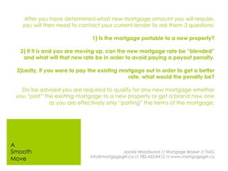 After you have determined what new mortgage amount you will require,
you will then need to contact your current lender to ask them 3 questions;
1) Is the mortgage portable to a new property?
2) If it is and you are moving up, can the new mortgage rate be “blended”
and what will that new rate be in order to avoid paying a payout penalty.
3)Lastly, if you were to pay the existing mortgage out in order to get a better
rate, what would the penalty be?
Do be advised you are required to qualify for any new mortgage whether
you “port” the existing mortgage to a new property or get a brand new one
as you are effectively only “porting” the terms of the mortgage.
Jackie Woodward // Mortgage Broker // TMG
info@mortgagegirl.ca // 780.433.8412 // www.mortgagegirl.ca
A
Smooth
Move
 
