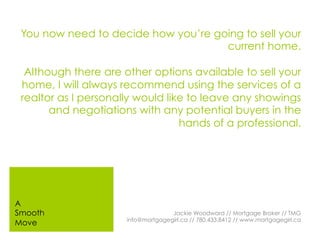 You now need to decide how you’re going to sell your
current home.
Although there are other options available to sell your
home, I will always recommend using the services of a
realtor as I personally would like to leave any showings
and negotiations with any potential buyers in the
hands of a professional.
Jackie Woodward // Mortgage Broker // TMG
info@mortgagegirl.ca // 780.433.8412 // www.mortgagegirl.ca
A
Smooth
Move
 