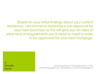 Based on your initial findings about your current
residence, I recommend obtaining a pre-approval for
your next purchase as this will give you an idea of
what kind of requirements you’ll need to meet in order
to be approved for your next mortgage.
Jackie Woodward // Mortgage Broker // TMG
info@mortgagegirl.ca // 780.433.8412 // www.mortgagegirl.ca
A
Smooth
Move
 