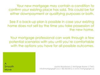 Your new mortgage may contain a condition to
confirm your existing place has sold. This could be for
either downpayment or qualifying purposes or both.
See if a back-up plan is possible in case your existing
home does not sell by the time you take possession of
the new home.
Your mortgage professional can work through a few
potential scenarios with you until you’re comfortable
with the options you have for all possible outcomes.
Jackie Woodward // Mortgage Broker // TMG
info@mortgagegirl.ca // 780.433.8412 // www.mortgagegirl.ca
A
Smooth
Move
 