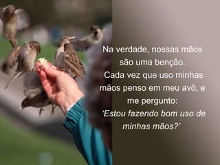 Na verdade, nossas mãos são uma benção. Cada vez que uso minhas mãos penso em meu avô, e me pergunto: ‘ Estou fazendo bom uso de minhas mãos?’  