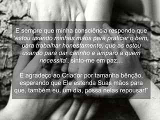 E sempre que minha consciência responde que ‘ estou usando minhas mãos para praticar o bem, para trabalhar honestamente, que as estou usando para dar carinho e amparo a quem necessita ’, sinto-me em paz… E agradeço ao Criador por tamanha bênção, esperando que Ele estenda Suas mãos para que, também eu, um dia, possa nelas repousar!” 