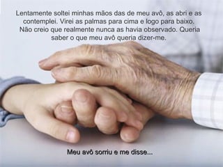 Lentamente soltei minhas mãos das de meu avô, as abri e as  contemplei. Virei as palmas para cima e logo para baixo.  Não creio que realmente nunca as havia observado. Queria saber o que meu avô queria dizer-me.  Meu avô sorriu e me disse... 