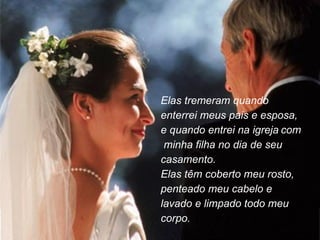 Elas tremeram quando enterrei meus pais e esposa, e quando entrei na igreja   com  minha filha no dia de seu casamento.  Elas têm coberto meu rosto, penteado meu cabelo e lavado e limpado todo meu corpo. 