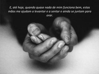 E, até hoje, quando quase nada de mim funciona bem, estas mãos me ajudam a levantar e a sentar e ainda se juntam para orar. 