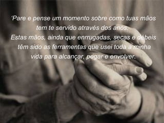 ‘ Pare e pense um momento sobre como tuas mãos tem te servido através dos anos.  Estas mãos, ainda que enrrugadas, secas e débeis  têm sido as ferramentas que usei toda a minha vida para alcançar, pegar e envolver. 