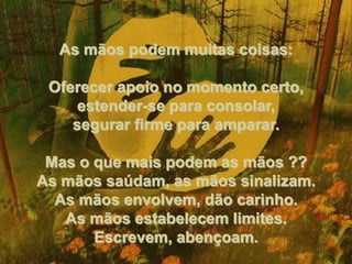 As mãos podem muitas coisas: Oferecer apoio no momento certo, estender-se para consolar, segurar firme para amparar. Mas o que mais podem as mãos ?? As mãos saúdam, as mãos sinalizam. As mãos envolvem, dão carinho. As mãos estabelecem limites. Escrevem, abençoam. 