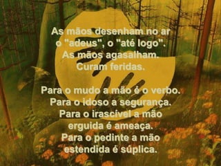 As mãos desenham no ar o "adeus", o "até logo". As mãos agasalham. Curam feridas. Para o mudo a mão é o verbo. Para o idoso a segurança. Para o irascível a mão erguida é ameaça. Para o pedinte a mão estendida é súplica. 