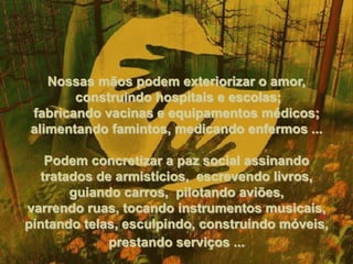 Nossas mãos podem exteriorizar o amor, construindo hospitais e escolas; fabricando vacinas e equipamentos médicos; alimentando famintos, medicando enfermos ... Podem concretizar a paz social assinando tratados de armistícios,  escrevendo livros, guiando carros,  pilotando aviões, varrendo ruas, tocando instrumentos musicais, pintando telas, esculpindo, construindo móveis, prestando serviços ...