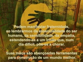 Podem manifestar fraternidade, ao lembrarmos da essencialidade do ser humano, da sensibilidade, da empatia, estendendo-as a um irmão que, num dia difícil, põe-se a chorar. Suas mãos são abençoadas ferramentas para construção de um mundo melhor. 