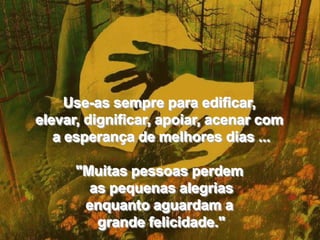 Use-as sempre para edificar, elevar, dignificar, apoiar, acenar com a esperança de melhores dias ... "Muitas pessoas perdem as pequenas alegrias enquanto aguardam a grande felicidade."Use-as sempre para edificar, elevar, dignificar, apoiar, acenar com a esperança de melhores dias ... "Muitas pessoas perdem as pequenas alegrias enquanto aguardam a grande felicidade."