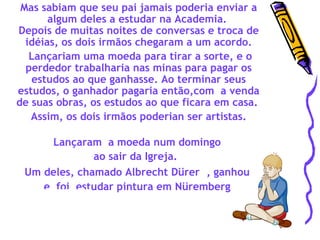 Mas sabiam que seu pai jamais poderia enviar a algum deles a estudar na Academia.  Depois de muitas noites de conversas e troca de idéias, os dois irmãos chegaram a um acordo. Lançariam uma moeda para tirar a sorte, e o perdedor trabalharia nas minas para pagar os estudos ao que ganhasse. Ao terminar seus estudos, o ganhador pagaria então,com  a venda de suas obras, os estudos ao que ficara em casa.  Assim, os dois irmãos poderian ser artistas. Lançaram  a moeda num domingo  ao sair da Igreja.   Um deles, chamado Albrecht Dürer  , ganhou  e  foi  estudar pintura em Nüremberg  