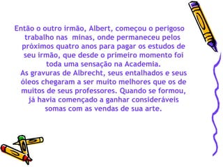 Então o outro irmão, Albert, começou o perigoso trabalho nas  minas, onde permaneceu pelos  próximos quatro anos para pagar os estudos de seu irmão, que desde o primeiro momento foi toda uma sensação na Academia. As gravuras de Albrecht, seus entalhados e seus óleos chegaram a ser muito melhores que os de muitos de seus professores. Quando se formou, já havia començado a ganhar consideráveis somas com as vendas de sua arte. 