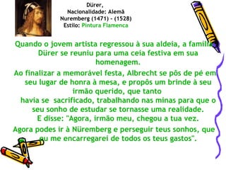 Quando o jovem artista regressou à sua aldeia, a família Dürer se reuniu para uma ceia festiva em sua homenagem. Ao finalizar a memorável festa, Albrecht se pôs de pé em seu lugar de honra à mesa, e propôs um brinde à seu irmão querido, que tanto  havia se  sacrificado, trabalhando nas minas para que o seu sonho de estudar se tornasse uma realidade.  E disse: "Agora, irmão meu, chegou a tua vez.  Agora podes ir à Nüremberg e perseguir teus sonhos, que eu me encarregarei de todos os teus gastos". Dürer,  Nacionalidade: Alemã Nuremberg (1471) - (1528) Estilo:  Pintura   Flamenca 
