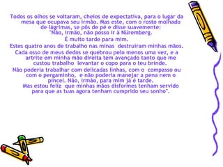 Todos os olhos se voltaram, cheios de expectativa, para o lugar da mesa que ocupava seu irmão. Mas este, com o rosto molhado de lágrimas, se pôs de pé e disse suavemente:  "Não, irmão, não posso ir à Nüremberg.  É muito tarde para mim. Estes quatro anos de trabalho nas minas  destruíram minhas mãos.  Cada osso de meus dedos se quebrou pelo menos uma vez, e a artrite em minha mão direita tem avançado tanto que me custou trabalho  levantar o copo para o teu brinde.   Não podería trabalhar com delicadas línhas, com o  compasso ou com o pergaminho,  e não poderia manejar a pena nem o pincel. Não, irmão, para mim já é tarde. Mas estou feliz  que minhas mãos disformes tenham servido para que as tuas agora tenham cumprido seu sonho". 