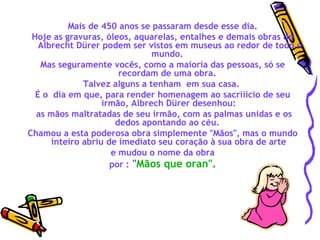   Mais de 450 anos se passaram desde esse dia.  Hoje as gravuras, óleos, aquarelas, entalhes e demais obras de  Albrecht Dürer podem ser vistos em museus ao redor de todo o mundo.  Mas seguramente vocês, como a maioria das pessoas, só se recordam de uma obra.  Talvez alguns a tenham  em sua casa.  É o  dia em que, para render homenagem ao sacriíicio de seu irmão, Albrech Dürer desenhou: as mãos maltratadas de seu irmão, com as palmas unidas e os dedos apontando ao céu.  Chamou a esta poderosa obra simplemente "Mãos", mas o mundo inteiro abriu de imediato seu coração à sua obra de arte e mudou o nome da obra  por :  " Mãos que oran".   